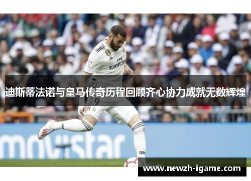 迪斯蒂法诺与皇马传奇历程回顾齐心协力成就无数辉煌