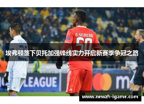 埃弗顿签下贝托加强锋线实力开启新赛季争冠之路