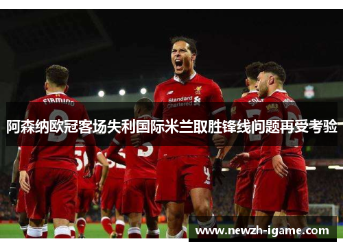 阿森纳欧冠客场失利国际米兰取胜锋线问题再受考验